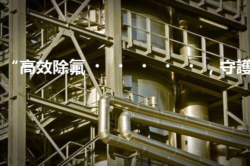 “高效除氟，守護碧水藍天——廢水中氟離子處理新篇章”